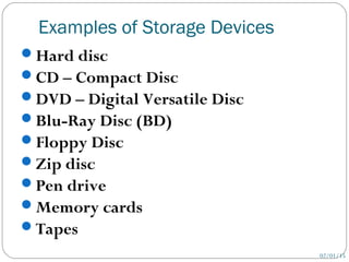 Examples of Storage Devices
02/01/15
Hard disc
CD – Compact Disc
DVD – Digital Versatile Disc
Blu-Ray Disc (BD)
Floppy Disc
Zip disc
Pen drive
Memory cards
Tapes
 