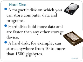Hard Disc
02/01/15
A magnetic disk on which you
can store computer data and
programs.
Hard disks hold more data and
are faster than any other storage
device.
A hard disk, for example, can
store anywhere from 10 to more
than 1500 gigabytes.
 