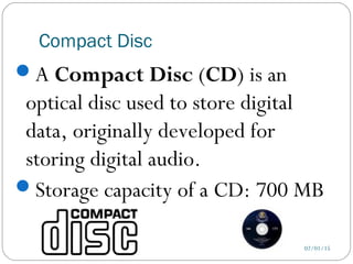 Compact Disc
02/01/15
A Compact Disc (CD) is an
optical disc used to store digital
data, originally developed for
storing digital audio.
Storage capacity of a CD: 700 MB
 