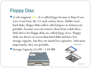 Floppy Disc
02/01/15
A soft magnetic disk. It is called floppy because it flops if you
wave it (at least, the 5¼-inch variety does). Unlike most
hard disks, floppy disks (often called floppies or diskettes) are
portable, because you can remove them from a disk drive.
Disk drives for floppy disks are called floppy drives. Floppy
disks are slower to access than hard disks and have less
storage capacity, but they are much less expensive. And most
importantly, they are portable.
Storage Capacity of a FD : 1.44 MB
 