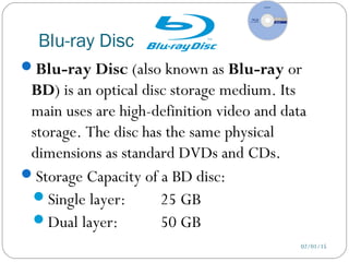 Blu-ray Disc
02/01/15
Blu-ray Disc (also known as Blu-ray or
BD) is an optical disc storage medium. Its
main uses are high-definition video and data
storage. The disc has the same physical
dimensions as standard DVDs and CDs.
Storage Capacity of a BD disc:
Single layer: 25 GB
Dual layer: 50 GB
 