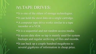 IV).TAPE DRIVES:
•It is one of the oldest of storage technologies.
•It can hold the most data on a single cartridge.
•A computer tape drive works similar to a tape
recorder or a VCR.
•It is a sequential and not random access media.
•It access data slow so tap is mainly used for system
backups and regular archiving of files and records.
•It can back up a couple hundred megabytes to
several gigabytes of information in cheap price.
 
