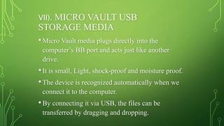VII). MICRO VAULT USB
STORAGE MEDIA
•Micro Vault media plugs directly into the
computer’s BB port and acts just like another
drive.
•It is small, Light, shock-proof and moisture proof.
•The device is recognized automatically when we
connect it to the computer.
•By connecting it via USB, the files can be
transferred by dragging and dropping.
 