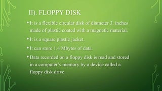 II). FLOPPY DISK
•It is a flexible circular disk of diameter 3. inches
made of plastic coated with a magnetic material.
•It is a square plastic jacket.
•It can store 1.4 Mbytes of data.
•Data recorded on a floppy disk is read and stored
in a computer’s memory by a device called a
floppy disk drive.
 