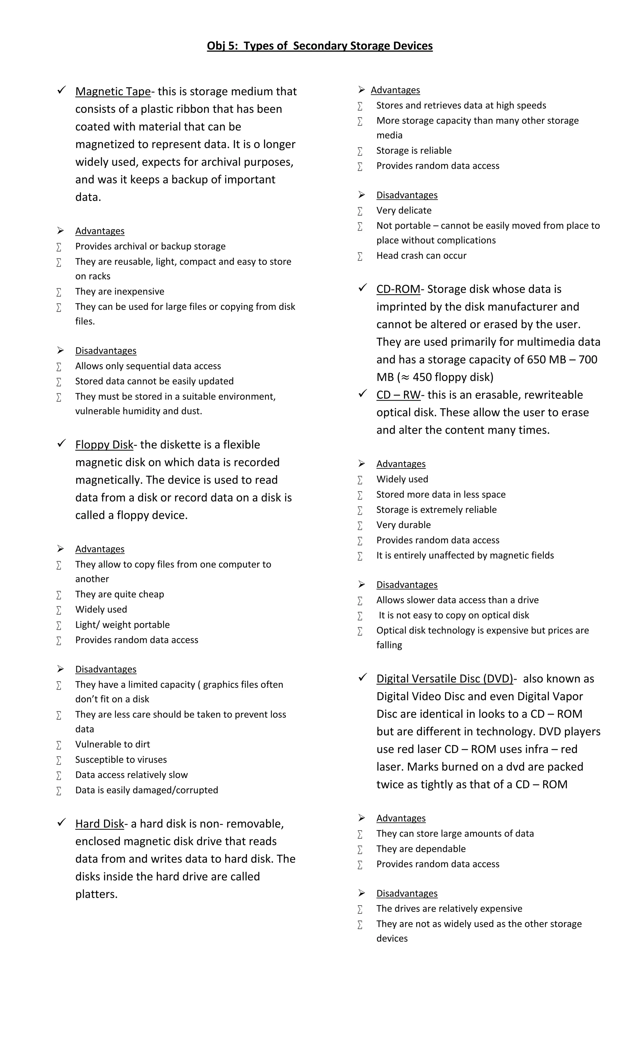 Obj 5: Types of Secondary Storage Devices 
 Magnetic Tape- this is storage medium that 
consists of a plastic ribbon that has been 
coated with material that can be 
magnetized to represent data. It is o longer 
widely used, expects for archival purposes, 
and was it keeps a backup of important 
data. 
 Advantages 
 Provides archival or backup storage 
 They are reusable, light, compact and easy to store 
on racks 
 They are inexpensive 
 They can be used for large files or copying from disk 
files. 
 Disadvantages 
 Allows only sequential data access 
 Stored data cannot be easily updated 
 They must be stored in a suitable environment, 
vulnerable humidity and dust. 
 Floppy Disk- the diskette is a flexible 
magnetic disk on which data is recorded 
magnetically. The device is used to read 
data from a disk or record data on a disk is 
called a floppy device. 
 Advantages 
 They allow to copy files from one computer to 
another 
 They are quite cheap 
 Widely used 
 Light/ weight portable 
 Provides random data access 
 Disadvantages 
 They have a limited capacity ( graphics files often 
don’t fit on a disk 
 They are less care should be taken to prevent loss 
data 
 Vulnerable to dirt 
 Susceptible to viruses 
 Data access relatively slow 
 Data is easily damaged/corrupted 
 Hard Disk- a hard disk is non- removable, 
enclosed magnetic disk drive that reads 
data from and writes data to hard disk. The 
disks inside the hard drive are called 
platters. 
 Advantages 
 Stores and retrieves data at high speeds 
 More storage capacity than many other storage 
media 
 Storage is reliable 
 Provides random data access 
 Disadvantages 
 Very delicate 
 Not portable – cannot be easily moved from place to 
place without complications 
 Head crash can occur 
 CD-ROM- Storage disk whose data is 
imprinted by the disk manufacturer and 
cannot be altered or erased by the user. 
They are used primarily for multimedia data 
and has a storage capacity of 650 MB – 700 
MB (≈ 450 floppy disk) 
 CD – RW- this is an erasable, rewriteable 
optical disk. These allow the user to erase 
and alter the content many times. 
 Advantages 
 Widely used 
 Stored more data in less space 
 Storage is extremely reliable 
 Very durable 
 Provides random data access 
 It is entirely unaffected by magnetic fields 
 Disadvantages 
 Allows slower data access than a drive 
 It is not easy to copy on optical disk 
 Optical disk technology is expensive but prices are 
falling 
 Digital Versatile Disc (DVD)- also known as 
Digital Video Disc and even Digital Vapor 
Disc are identical in looks to a CD – ROM 
but are different in technology. DVD players 
use red laser CD – ROM uses infra – red 
laser. Marks burned on a dvd are packed 
twice as tightly as that of a CD – ROM 
 Advantages 
 They can store large amounts of data 
 They are dependable 
 Provides random data access 
 Disadvantages 
 The drives are relatively expensive 
 They are not as widely used as the other storage 
devices 
 