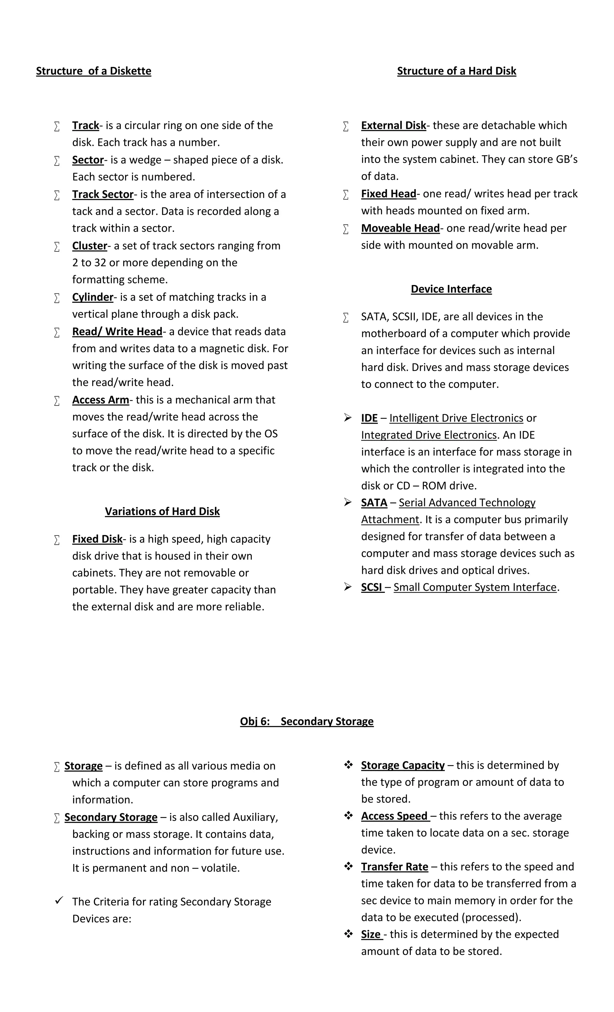 Structure of a Diskette Structure of a Hard Disk 
 Track- is a circular ring on one side of the 
disk. Each track has a number. 
 Sector- is a wedge – shaped piece of a disk. 
Each sector is numbered. 
 Track Sector- is the area of intersection of a 
tack and a sector. Data is recorded along a 
track within a sector. 
 Cluster- a set of track sectors ranging from 
2 to 32 or more depending on the 
formatting scheme. 
 Cylinder- is a set of matching tracks in a 
vertical plane through a disk pack. 
 Read/ Write Head- a device that reads data 
from and writes data to a magnetic disk. For 
writing the surface of the disk is moved past 
the read/write head. 
 Access Arm- this is a mechanical arm that 
moves the read/write head across the 
surface of the disk. It is directed by the OS 
to move the read/write head to a specific 
track or the disk. 
Variations of Hard Disk 
 Fixed Disk- is a high speed, high capacity 
disk drive that is housed in their own 
cabinets. They are not removable or 
portable. They have greater capacity than 
the external disk and are more reliable. 
 External Disk- these are detachable which 
their own power supply and are not built 
into the system cabinet. They can store GB’s 
of data. 
 Fixed Head- one read/ writes head per track 
with heads mounted on fixed arm. 
 Moveable Head- one read/write head per 
side with mounted on movable arm. 
Device Interface 
 SATA, SCSII, IDE, are all devices in the 
motherboard of a computer which provide 
an interface for devices such as internal 
hard disk. Drives and mass storage devices 
to connect to the computer. 
 IDE – Intelligent Drive Electronics or 
Integrated Drive Electronics. An IDE 
interface is an interface for mass storage in 
which the controller is integrated into the 
disk or CD – ROM drive. 
 SATA – Serial Advanced Technology 
Attachment. It is a computer bus primarily 
designed for transfer of data between a 
computer and mass storage devices such as 
hard disk drives and optical drives. 
 SCSI – Small Computer System Interface. 
Obj 6: Secondary Storage 
 Storage – is defined as all various media on 
which a computer can store programs and 
information. 
 Secondary Storage – is also called Auxiliary, 
backing or mass storage. It contains data, 
instructions and information for future use. 
It is permanent and non – volatile. 
 The Criteria for rating Secondary Storage 
Devices are: 
 Storage Capacity – this is determined by 
the type of program or amount of data to 
be stored. 
 Access Speed – this refers to the average 
time taken to locate data on a sec. storage 
device. 
 Transfer Rate – this refers to the speed and 
time taken for data to be transferred from a 
sec device to main memory in order for the 
data to be executed (processed). 
 Size - this is determined by the expected 
amount of data to be stored. 
 