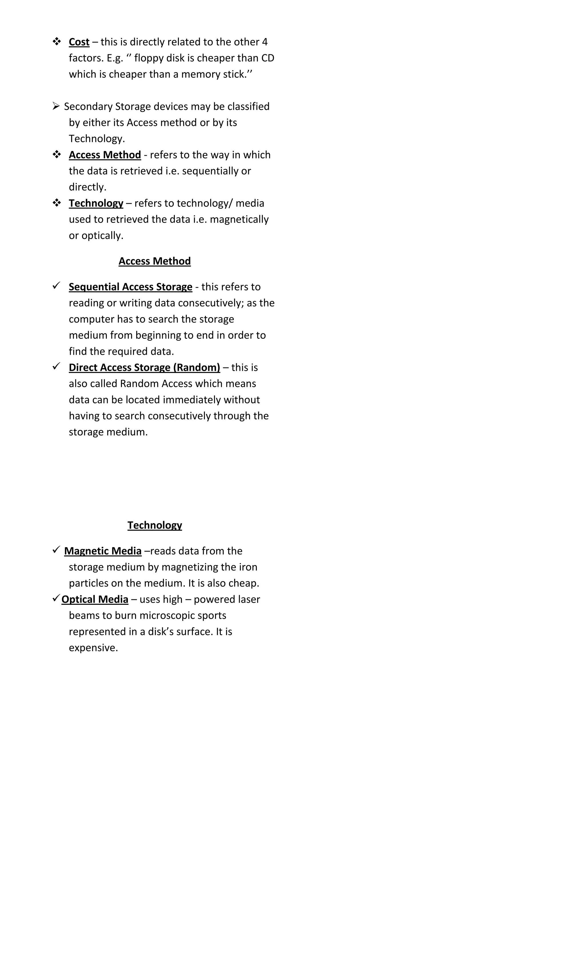  Cost – this is directly related to the other 4 
factors. E.g. ‘’ floppy disk is cheaper than CD 
which is cheaper than a memory stick.’’ 
 Secondary Storage devices may be classified 
by either its Access method or by its 
Technology. 
 Access Method - refers to the way in which 
the data is retrieved i.e. sequentially or 
directly. 
 Technology – refers to technology/ media 
used to retrieved the data i.e. magnetically 
or optically. 
Access Method 
 Sequential Access Storage - this refers to 
reading or writing data consecutively; as the 
computer has to search the storage 
medium from beginning to end in order to 
find the required data. 
 Direct Access Storage (Random) – this is 
also called Random Access which means 
data can be located immediately without 
having to search consecutively through the 
storage medium. 
Technology 
 Magnetic Media –reads data from the 
storage medium by magnetizing the iron 
particles on the medium. It is also cheap. 
Optical Media – uses high – powered laser 
beams to burn microscopic sports 
represented in a disk’s surface. It is 
expensive. 
 