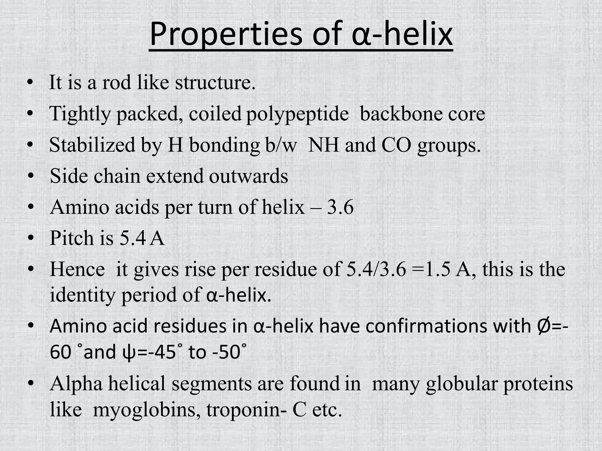Properties of α-helix
• It is a rod like structure.
• Tightly packed, coiled polypeptide backbone core
• Stabilized by H bonding b/w NH and CO groups.
• Side chain extend outwards
• Amino acids per turn of helix – 3.6
• Pitch is 5.4A
• Hence it gives rise per residue of 5.4/3.6 =1.5 A, this is the
identity period of α-helix.
• Amino acid residues in α-helix have confirmations with Ø=-
60 ˚and ψ=-45˚ to -50˚
• Alpha helical segments are found in many globular proteins
like myoglobins, troponin- C etc.
 