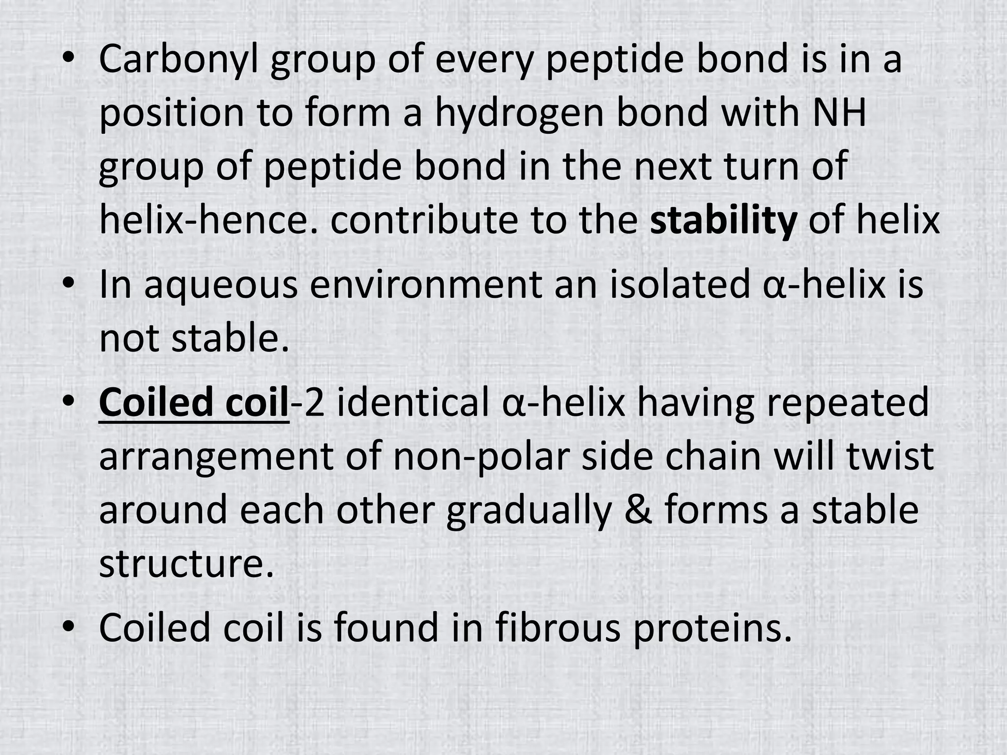 • Carbonyl group of every peptide bond is in a
position to form a hydrogen bond with NH
group of peptide bond in the next turn of
helix-hence. contribute to the stability of helix
• In aqueous environment an isolated α-helix is
not stable.
• Coiled coil-2 identical α-helix having repeated
arrangement of non-polar side chain will twist
around each other gradually & forms a stable
structure.
• Coiled coil is found in fibrous proteins.
 