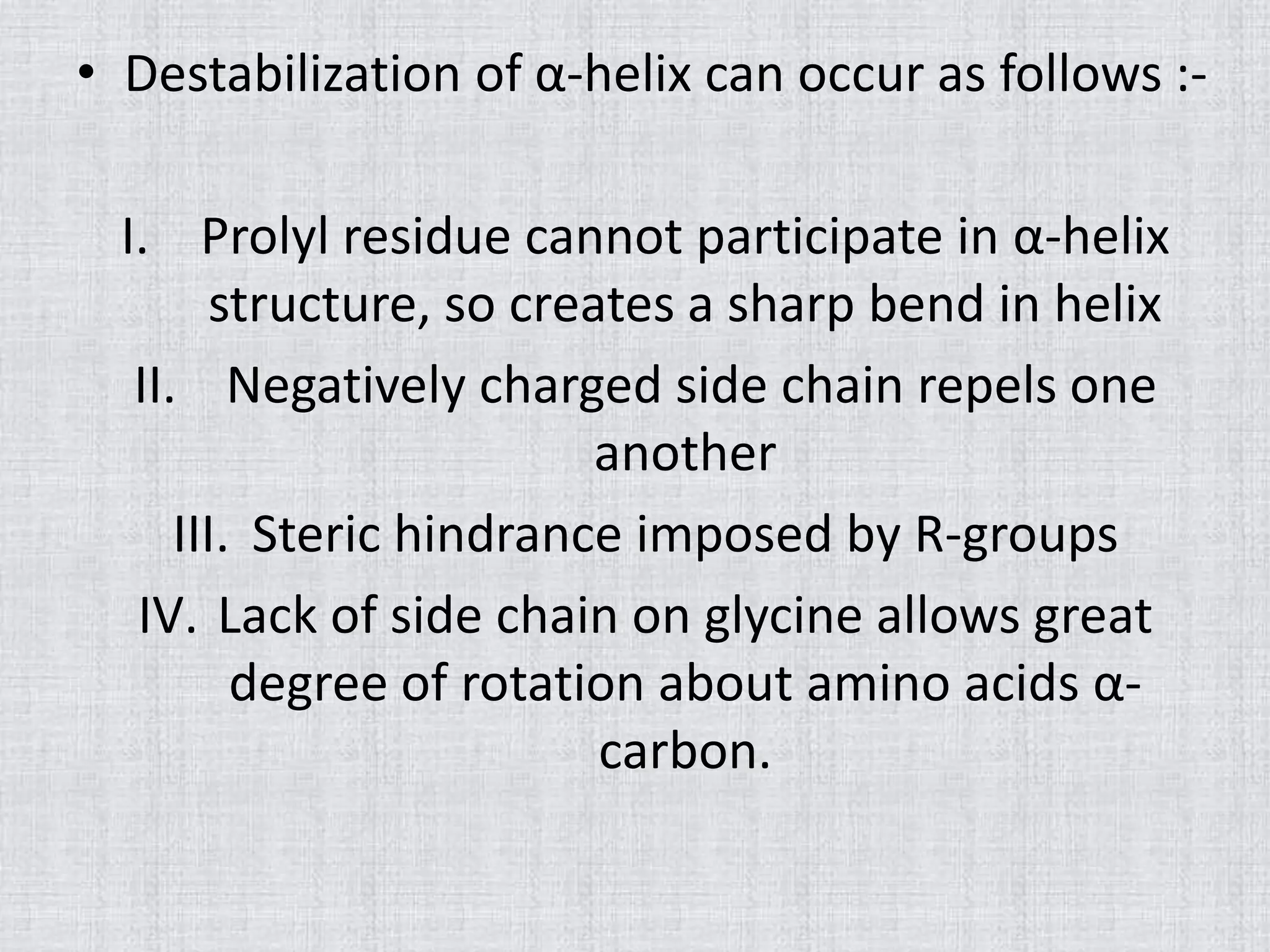 • Destabilization of α-helix can occur as follows :-
I. Prolyl residue cannot participate in α-helix
structure, so creates a sharp bend in helix
II. Negatively charged side chain repels one
another
III. Steric hindrance imposed by R-groups
IV. Lack of side chain on glycine allows great
degree of rotation about amino acids α-
carbon.
 