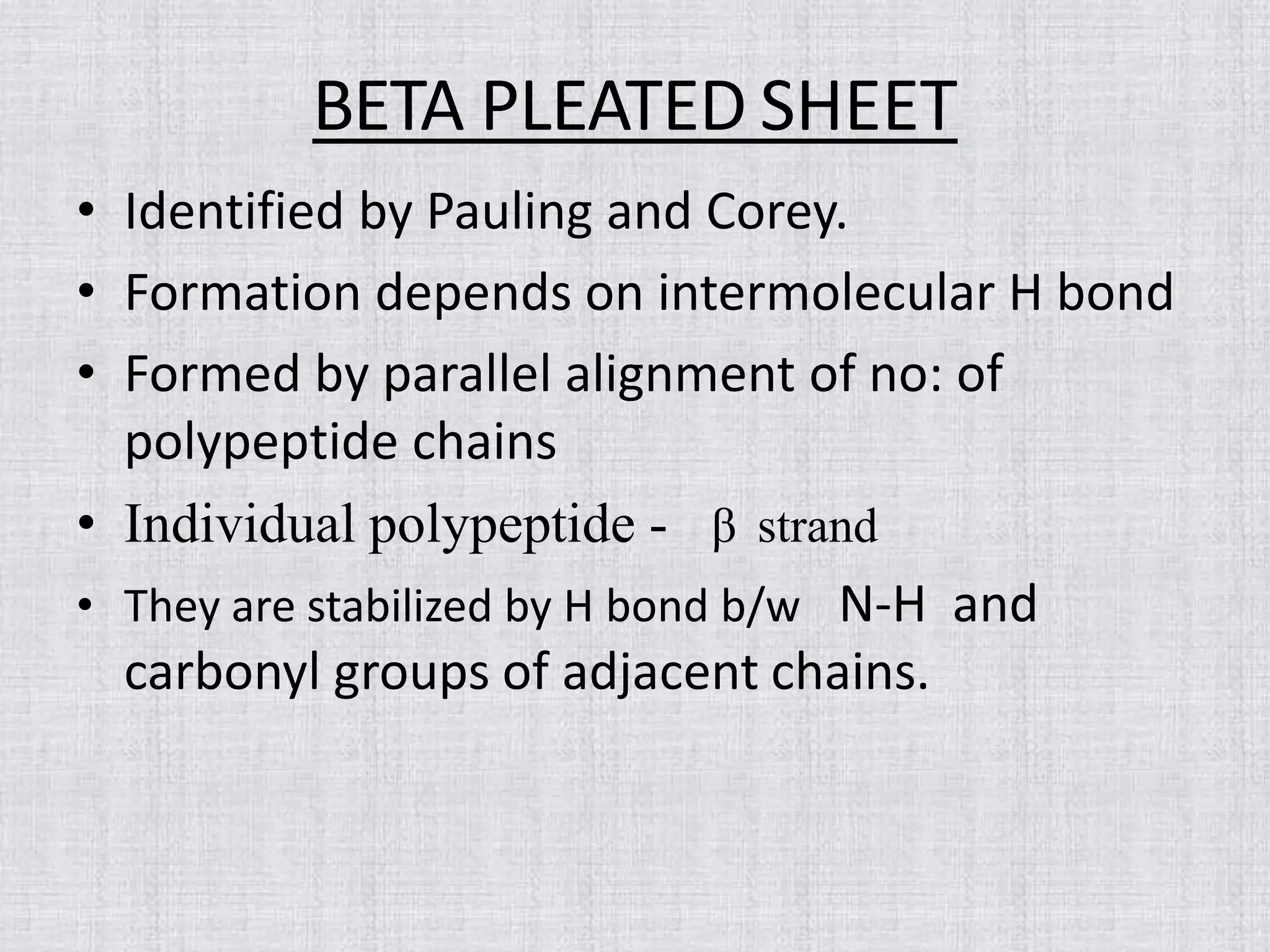 BETA PLEATED SHEET
• Identified by Pauling and Corey.
• Formation depends on intermolecular H bond
• Formed by parallel alignment of no: of
polypeptide chains
• Individual polypeptide - β strand
• They are stabilized by H bond b/w N-H and
carbonyl groups of adjacent chains.
 