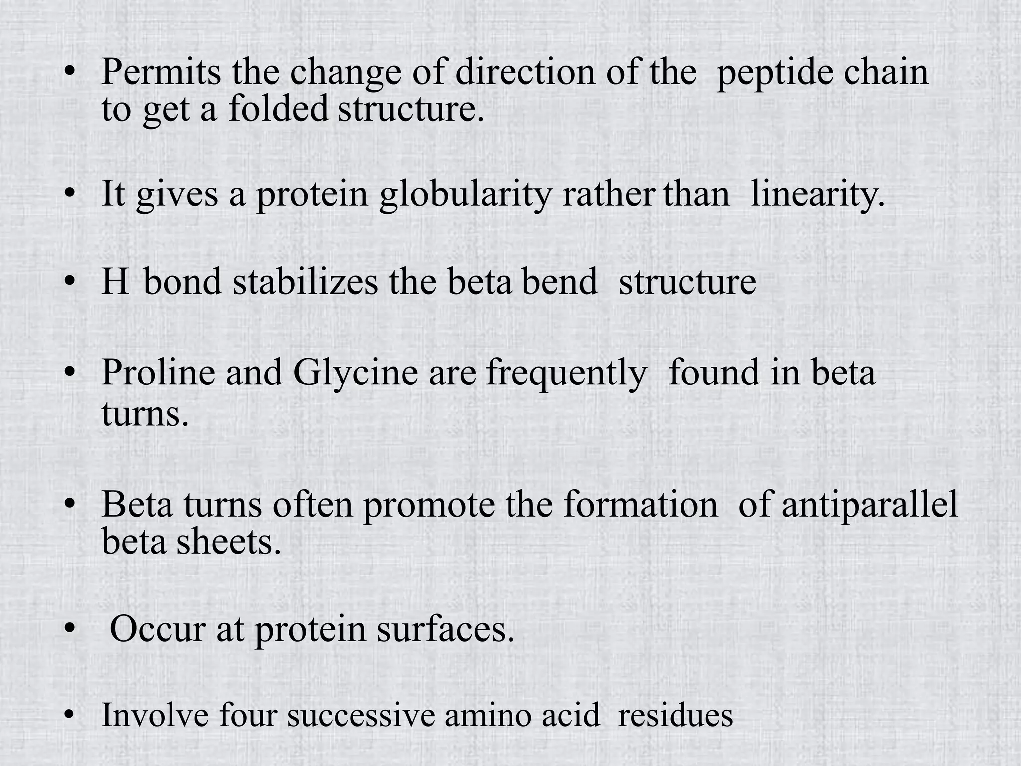 • Permits the change of direction of the peptide chain
to get a folded structure.
• It gives a protein globularity rather than linearity.
• H bond stabilizes the beta bend structure
• Proline and Glycine are frequently found in beta
turns.
• Beta turns often promote the formation of antiparallel
beta sheets.
• Occur at protein surfaces.
• Involve four successive amino acid residues
 