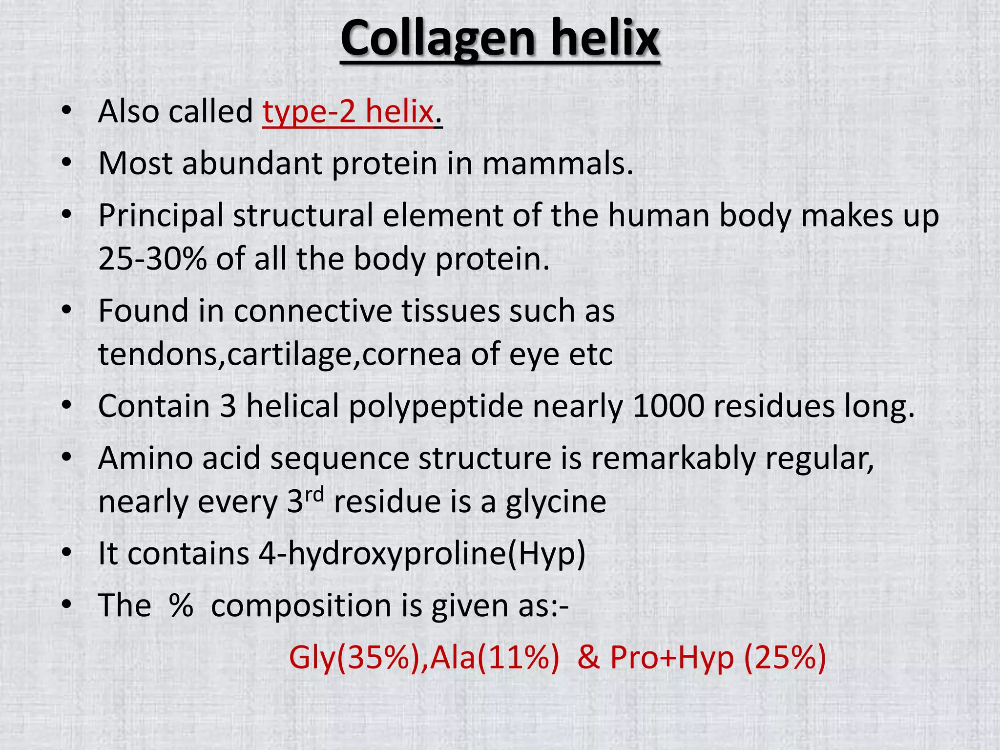 Collagen helix
• Also called type-2 helix.
• Most abundant protein in mammals.
• Principal structural element of the human body makes up
25-30% of all the body protein.
• Found in connective tissues such as
tendons,cartilage,cornea of eye etc
• Contain 3 helical polypeptide nearly 1000 residues long.
• Amino acid sequence structure is remarkably regular,
nearly every 3rd residue is a glycine
• It contains 4-hydroxyproline(Hyp)
• The % composition is given as:-
Gly(35%),Ala(11%) & Pro+Hyp (25%)
 