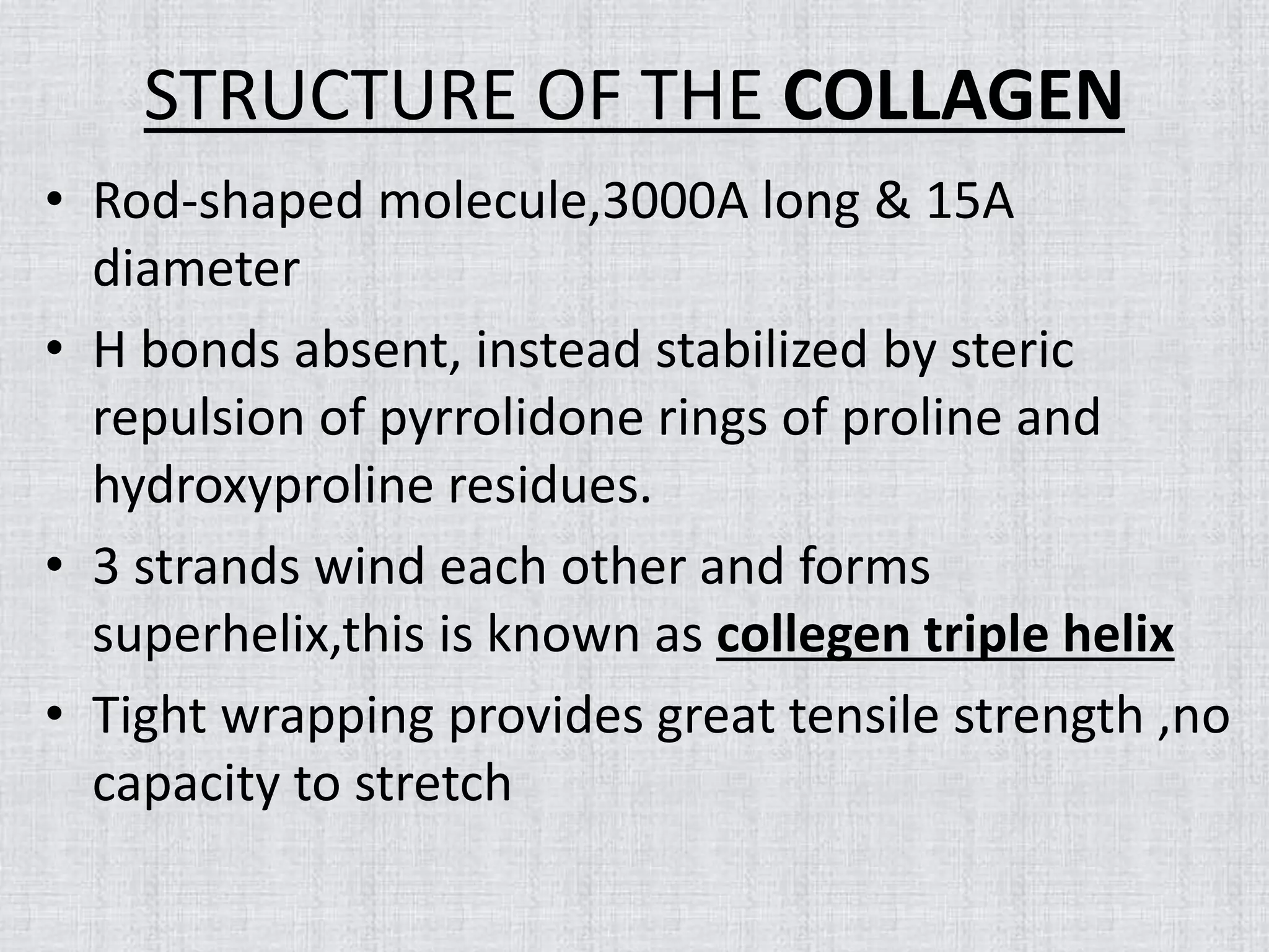 STRUCTURE OF THE COLLAGEN
• Rod-shaped molecule,3000A long & 15A
diameter
• H bonds absent, instead stabilized by steric
repulsion of pyrrolidone rings of proline and
hydroxyproline residues.
• 3 strands wind each other and forms
superhelix,this is known as collegen triple helix
• Tight wrapping provides great tensile strength ,no
capacity to stretch
 