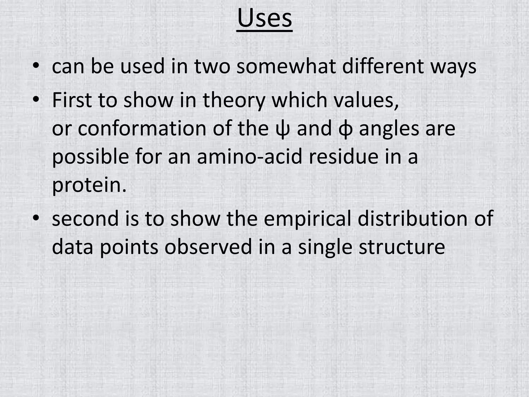 Uses
• can be used in two somewhat different ways
• First to show in theory which values,
or conformation of the ψ and φ angles are
possible for an amino-acid residue in a
protein.
• second is to show the empirical distribution of
data points observed in a single structure
 