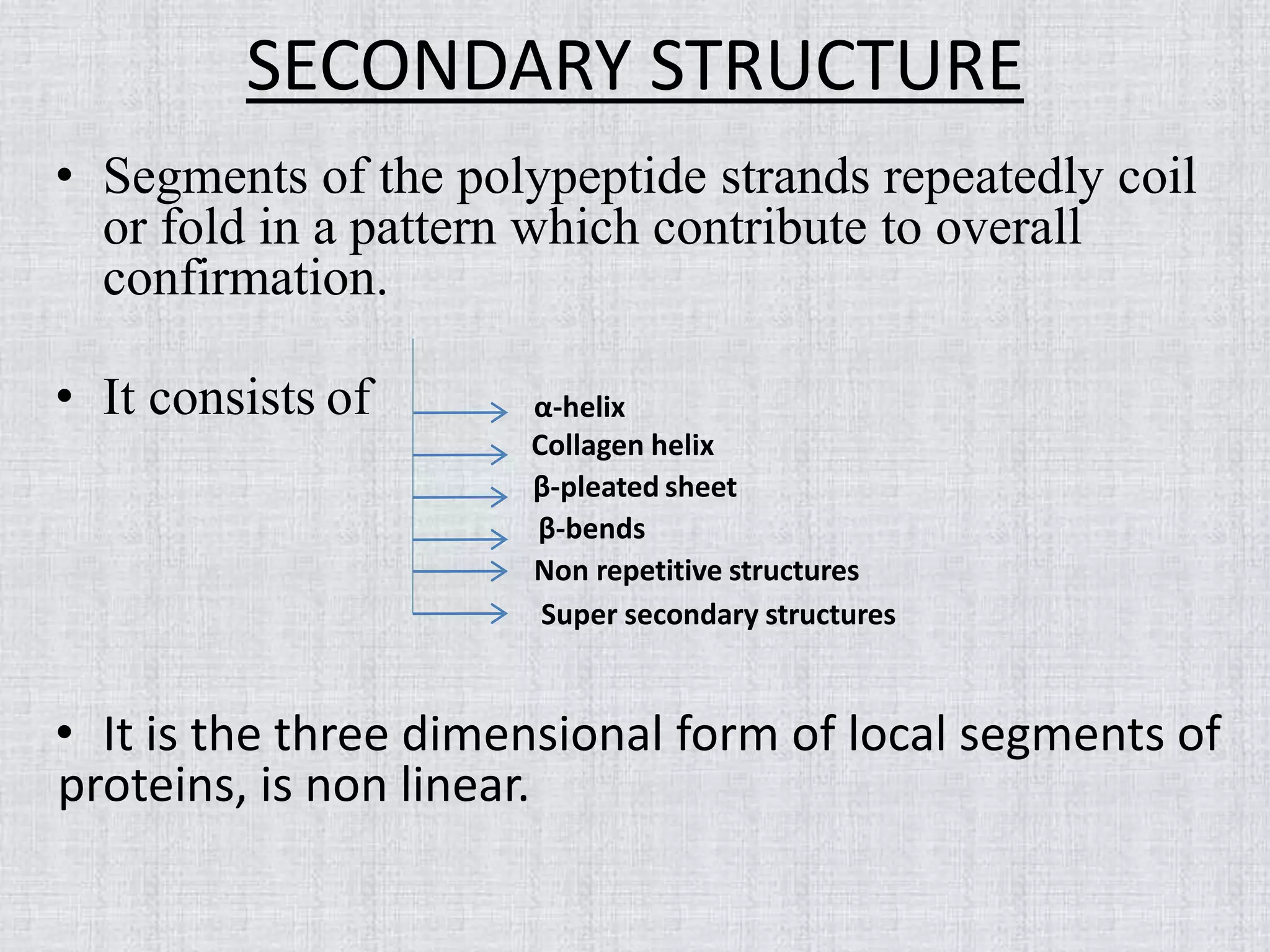 SECONDARY STRUCTURE
• Segments of the polypeptide strands repeatedly coil
or fold in a pattern which contribute to overall
confirmation.
• It consists of
• It is the three dimensional form of local segments of
proteins, is non linear.
α-helix
Collagen helix
β-pleated sheet
β-bends
Non repetitive structures
Super secondary structures
 