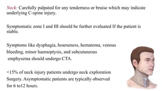 Neck: Carefully palpated for any tenderness or bruise which may indicate
underlying C-spine injury.
Symptomatic zone I and III should be further evaluated If the patient is
stable.
Symptoms like dysphagia, hoarseness, hematoma, venous
bleeding, minor haemoptysis, and subcutaneous
emphysema should undergo CTA.
<15% of neck injury patients undergo neck exploration
Surgery. Asymptomatic patients are typically observed
for 6 to12 hours.
 