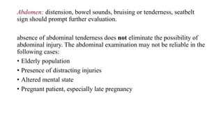 Abdomen: distension, bowel sounds, bruising or tenderness, seatbelt
sign should prompt further evaluation.
absence of abdominal tenderness does not eliminate the possibility of
abdominal injury. The abdominal examination may not be reliable in the
following cases:
• Elderly population
• Presence of distracting injuries
• Altered mental state
• Pregnant patient, especially late pregnancy
 