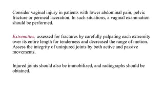 Consider vaginal injury in patients with lower abdominal pain, pelvic
fracture or perineal laceration. In such situations, a vaginal examination
should be performed.
Extremities: assessed for fractures by carefully palpating each extremity
over its entire length for tenderness and decreased the range of motion.
Assess the integrity of uninjured joints by both active and passive
movements.
Injured joints should also be immobilized, and radiographs should be
obtained.
 