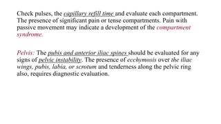 Check pulses, the capillary refill time and evaluate each compartment.
The presence of significant pain or tense compartments. Pain with
passive movement may indicate a development of the compartment
syndrome.
Pelvis: The pubis and anterior iliac spines should be evaluated for any
signs of pelvic instability. The presence of ecchymosis over the iliac
wings, pubis, labia, or scrotum and tenderness along the pelvic ring
also, requires diagnostic evaluation.
 
