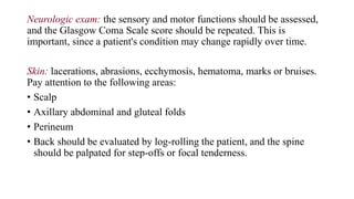 Neurologic exam: the sensory and motor functions should be assessed,
and the Glasgow Coma Scale score should be repeated. This is
important, since a patient's condition may change rapidly over time.
Skin: lacerations, abrasions, ecchymosis, hematoma, marks or bruises.
Pay attention to the following areas:
• Scalp
• Axillary abdominal and gluteal folds
• Perineum
• Back should be evaluated by log-rolling the patient, and the spine
should be palpated for step-offs or focal tenderness.
 