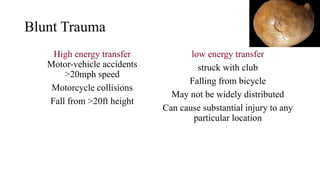 Blunt Trauma
High energy transfer
Motor-vehicle accidents
>20mph speed
Motorcycle collisions
Fall from >20ft height
low energy transfer
struck with club
Falling from bicycle
May not be widely distributed
Can cause substantial injury to any
particular location
 
