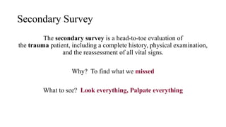 Secondary Survey
The secondary survey is a head-to-toe evaluation of
the trauma patient, including a complete history, physical examination,
and the reassessment of all vital signs.
Why? To find what we missed
What to see? Look everything, Palpate everything
 
