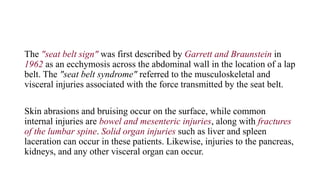 The "seat belt sign" was first described by Garrett and Braunstein in
1962 as an ecchymosis across the abdominal wall in the location of a lap
belt. The "seat belt syndrome" referred to the musculoskeletal and
visceral injuries associated with the force transmitted by the seat belt.
Skin abrasions and bruising occur on the surface, while common
internal injuries are bowel and mesenteric injuries, along with fractures
of the lumbar spine. Solid organ injuries such as liver and spleen
laceration can occur in these patients. Likewise, injuries to the pancreas,
kidneys, and any other visceral organ can occur.
 