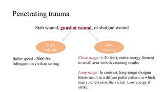 Penetrating trauma
Stab wound, gunshot wound, or shotgun wound
High
velocity
Low
velocity
Bullet speed >2000 ft/s
Infrequent in civilian setting
Close range: (<20 feet): entire energy focused
to small area with devastating results
Long range: In contrast, long-range shotgun
blasts result in a diffuse pellet pattern in which
many pellets miss the victim. Low energy if
strike.
 