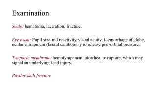 Examination
Scalp: hematoma, laceration, fracture.
Eye exam: Pupil size and reactivity, visual acuity, haemorrhage of globe,
ocular entrapment (lateral canthotomy to release peri-orbital pressure.
Tympanic membrane: hemotympanum, otorrhea, or rupture, which may
signal an underlying head injury.
Basilar skull fracture
 