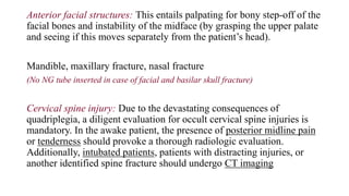 Anterior facial structures: This entails palpating for bony step-off of the
facial bones and instability of the midface (by grasping the upper palate
and seeing if this moves separately from the patient’s head).
Mandible, maxillary fracture, nasal fracture
(No NG tube inserted in case of facial and basilar skull fracture)
Cervical spine injury: Due to the devastating consequences of
quadriplegia, a diligent evaluation for occult cervical spine injuries is
mandatory. In the awake patient, the presence of posterior midline pain
or tenderness should provoke a thorough radiologic evaluation.
Additionally, intubated patients, patients with distracting injuries, or
another identified spine fracture should undergo CT imaging
 