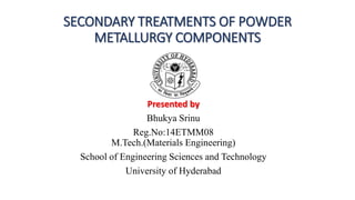 SECONDARY TREATMENTS OF POWDER
METALLURGY COMPONENTS
Presented by
Bhukya Srinu
Reg.No:14ETMM08
M.Tech.(Materials Engineering)
School of Engineering Sciences and Technology
University of Hyderabad
 