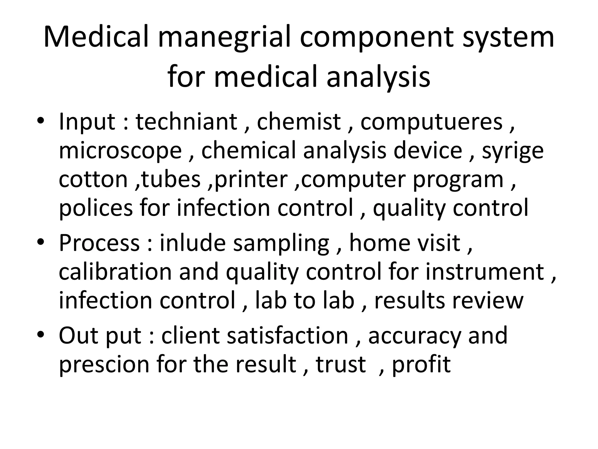 Medical manegrial component system
for medical analysis
• Input : techniant , chemist , computueres ,
microscope , chemical analysis device , syrige
cotton ,tubes ,printer ,computer program ,
polices for infection control , quality control
• Process : inlude sampling , home visit ,
calibration and quality control for instrument ,
infection control , lab to lab , results review
• Out put : client satisfaction , accuracy and
prescion for the result , trust , profit
 