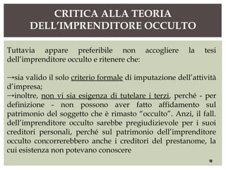 CRITICA ALLA TEORIA
DELL’IMPRENDITORE OCCULTO
10
Tuttavia appare preferibile non accogliere la tesi
dell’imprenditore occulto e ritenere che:
→sia valido il solo criterio formale di imputazione dell’attività
d’impresa;
→inoltre, non vi sia esigenza di tutelare i terzi, perché - per
definizione - non possono aver fatto affidamento sul
patrimonio del soggetto che è rimasto “occulto”. Anzi, il fall.
dell’imprenditore occulto sarebbe pregiudizievole per i suoi
creditori personali, perché sul patrimonio dell’imprenditore
occulto concorrerebbero anche i creditori del prestanome, la
cui esistenza non potevano conoscere
 