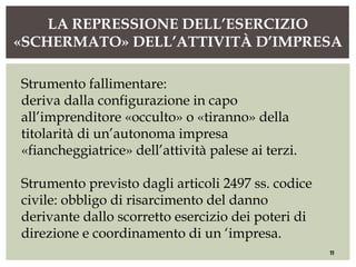 LA REPRESSIONE DELL’ESERCIZIO
«SCHERMATO» DELL’ATTIVITÀ D’IMPRESA
11
Strumento fallimentare:
deriva dalla configurazione in capo
all’imprenditore «occulto» o «tiranno» della
titolarità di un’autonoma impresa
«fiancheggiatrice» dell’attività palese ai terzi.
Strumento previsto dagli articoli 2497 ss. codice
civile: obbligo di risarcimento del danno
derivante dallo scorretto esercizio dei poteri di
direzione e coordinamento di un ‘impresa.
 
