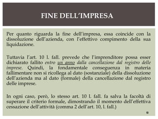 Per quanto riguarda la fine dell’impresa, essa coincide con la
dissoluzione dell’azienda, con l’effettivo compimento della sua
liquidazione.
Tuttavia l’art. 10 l. fall. prevede che l’imprenditore possa esser
dichiarato fallito entro un anno dalla cancellazione dal registro delle
imprese. Quindi, la fondamentale conseguenza in materia
fallimentare non si ricollega al dato (sostanziale) della dissoluzione
dell’azienda ma al dato (formale) della cancellazione dal registro
delle imprese.
In ogni caso, però, lo stesso art. 10 l. fall. fa salva la facoltà di
superare il criterio formale, dimostrando il momento dell’effettiva
cessazione dell’attività (comma 2 dell’art. 10, l. fall.)
FINE DELL’IMPRESA
13
 