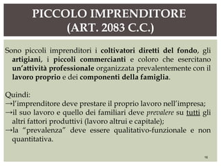 PICCOLO IMPRENDITORE
(ART. 2083 C.C.)
16
Sono piccoli imprenditori i coltivatori diretti del fondo, gli
artigiani, i piccoli commercianti e coloro che esercitano
un’attività professionale organizzata prevalentemente con il
lavoro proprio e dei componenti della famiglia.
Quindi:
→l’imprenditore deve prestare il proprio lavoro nell’impresa;
→il suo lavoro e quello dei familiari deve prevalere su tutti gli
altri fattori produttivi (lavoro altrui e capitale);
→la “prevalenza” deve essere qualitativo-funzionale e non
quantitativa.
 