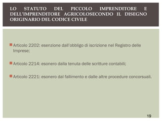 Articolo 2202: esenzione dall’obbligo di iscrizione nel Registro delle
Imprese;
Articolo 2214: esonero dalla tenuta delle scritture contabili;
Articolo 2221: esonero dal fallimento e dalle altre procedure concorsuali.
LO STATUTO DEL PICCOLO IMPRENDITORE E
DELL’IMPRENDITORE AGRICOLOSECONDO IL DISEGNO
ORIGINARIO DEL CODICE CIVILE
19
 