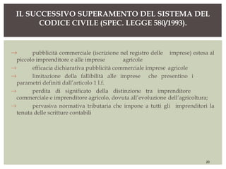 → pubblicità commerciale (iscrizione nel registro delle imprese) estesa al
piccolo imprenditore e alle imprese agricole
→ efficacia dichiarativa pubblicità commerciale imprese agricole
→ limitazione della fallibilità alle imprese che presentino i
parametri definiti dall’articolo 1 l.f.
→ perdita di significato della distinzione tra imprenditore
commerciale e imprenditore agricolo, dovuta all’evoluzione dell’agricoltura;
→ pervasiva normativa tributaria che impone a tutti gli imprenditori la
tenuta delle scritture contabili
IL SUCCESSIVO SUPERAMENTO DEL SISTEMA DEL
CODICE CIVILE (SPEC. LEGGE 580/1993).
20
 