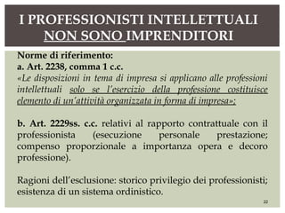 I PROFESSIONISTI INTELLETTUALI
NON SONO IMPRENDITORI
22
Norme di riferimento:
a. Art. 2238, comma 1 c.c.
«Le disposizioni in tema di impresa si applicano alle professioni
intellettuali solo se l’esercizio della professione costituisce
elemento di un’attività organizzata in forma di impresa»;
b. Art. 2229ss. c.c. relativi al rapporto contrattuale con il
professionista (esecuzione personale prestazione;
compenso proporzionale a importanza opera e decoro
professione).
Ragioni dell’esclusione: storico privilegio dei professionisti;
esistenza di un sistema ordinistico.
 