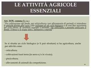 Art. 2135, comma 2, c.c.:
“Per coltivazione del fondo, per selvicoltura e per allevamento di animali si intendono
le attività dirette alla cura e allo sviluppo di un ciclo biologico o di una fase necessaria
del ciclo stesso, di carattere vegetale o animale, che utilizzano o possono utilizzare il
fondo, il bosco o le acque dolci, salmastre o marine”.
LE ATTIVITÀ AGRICOLE
ESSENZIALI
24
Se si sfrutta un ciclo biologico (o li può sfruttare) si ha agricoltura, anche
per attività come:
- orticultura;
- coltivazioni fuori terra (in serra e/o in vivaio);
- piscicoltura;
- allevamenti di animali da competizione.
 