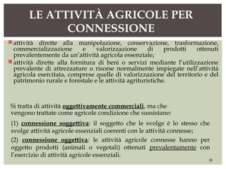 attività dirette alla manipolazione, conservazione, trasformazione,
commercializzazione e valorizzazione di prodotti ottenuti
prevalentemente da un’attività agricola essenziale;
attività dirette alla fornitura di beni o servizi mediante l’utilizzazione
prevalente di attrezzature o risorse normalmente impiegate nell’attività
agricola esercitata, comprese quelle di valorizzazione del territorio e del
patrimonio rurale e forestale e le attività agrituristiche.
LE ATTIVITÀ AGRICOLE PER
CONNESSIONE
25
Si tratta di attività oggettivamente commerciali, ma che
vengono trattate come agricole condizione che sussistano:
(1) connessione soggettiva: il soggetto che le svolge è lo stesso che
svolge attività agricole essenziali coerenti con le attività connesse;
(2) connessione oggettiva: le attività agricole connesse hanno per
oggetto prodotti (animali o vegetali) ottenuti prevalentamente con
l’esercizio di attività agricole essenziali.
 