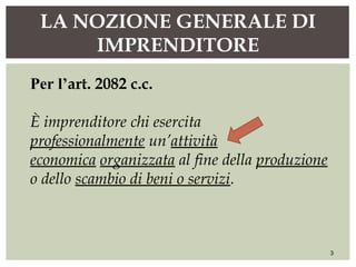 LA NOZIONE GENERALE DI
IMPRENDITORE
3
Per l’art. 2082 c.c.
È imprenditore chi esercita
professionalmente un’attività
economica organizzata al fine della produzione
o dello scambio di beni o servizi.
 