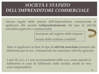 Altre si applicano in base al tipo di attività esercitata (esonero dal
fallimento per le soc. commerciali che esercitano attività agricola)
SOCIETÀ E STATUTO
DELL’IMPRENDITORE COMMERCIALE
30
I soci di s.n.c. e i soci accomandatari delle s.a.s. sono esposti al
fallimento in caso di fallimento della società, anche se non
sono imprenditori.
Alcune regole dello statuto dell’imprenditore commerciale si
applicano alle società indipendentemente dal tipo di attività
esercitata (agricola o commerciale)
iscrizione nel registro delle imprese
tenuta delle scritture contabili
 