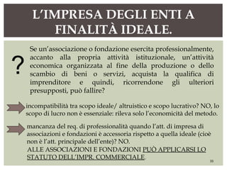 L’IMPRESA DEGLI ENTI A
FINALITÀ IDEALE.
33
Se un’associazione o fondazione esercita professionalmente,
accanto alla propria attività istituzionale, un’attività
economica organizzata al fine della produzione o dello
scambio di beni o servizi, acquista la qualifica di
imprenditore e quindi, ricorrendone gli ulteriori
presupposti, può fallire?
incompatibilità tra scopo ideale/ altruistico e scopo lucrativo? NO, lo
scopo di lucro non è essenziale: rileva solo l’economicità del metodo.
mancanza del req. di professionalità quando l’att. di impresa di
associazioni e fondazioni è accessoria rispetto a quella ideale (cioè
non è l’att. principale dell’ente)? NO.
ALLE ASSOCIAZIONI E FONDAZIONI PUÒ APPLICARSI LO
STATUTO DELL’IMPR. COMMERCIALE.
?
 