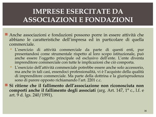  Anche associazioni e fondazioni possono porre in essere attività che
abbiano le caratteristiche dell’impresa ed in particolare di quella
commerciale.
 L’esercizio di attività commerciale da parte di questi enti, pur
presentandosi come strumentale rispetto al loro scopo istituzionale, può
anche essere l’oggetto principale od esclusivo dell’ente. L’ente diventa
imprenditore commerciale con tutte le implicazioni che ciò comporta.
 L’esercizio dell’attività commerciale potrebbe essere anche solo accessorio,
ma anche in tali casi, essendoci professionalità, vi è l’acquisto della qualità
di imprenditore commerciale. Ma parte della dottrina e la giurisprudenza
sono di parere opposto richiamando l’art. 2201 c.c.
 Si ritiene che il fallimento dell’associazione non riconosciuta non
comporti anche il fallimento degli associati (arg. Art. 147, 1° c., l.f. e
art. 9 d. lgs. 240/1991).
IMPRESE ESERCITATE DA
ASSOCIAZIONI E FONDAZIONI
35
 