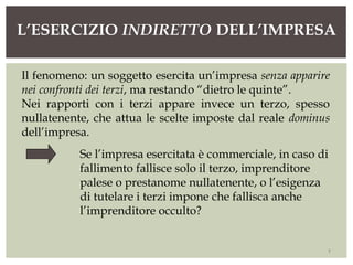 L’ESERCIZIO INDIRETTO DELL’IMPRESA
7
Il fenomeno: un soggetto esercita un’impresa senza apparire
nei confronti dei terzi, ma restando “dietro le quinte”.
Nei rapporti con i terzi appare invece un terzo, spesso
nullatenente, che attua le scelte imposte dal reale dominus
dell’impresa.
Se l’impresa esercitata è commerciale, in caso di
fallimento fallisce solo il terzo, imprenditore
palese o prestanome nullatenente, o l’esigenza
di tutelare i terzi impone che fallisca anche
l’imprenditore occulto?
 