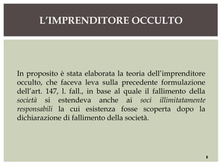 L’IMPRENDITORE OCCULTO
8
In proposito è stata elaborata la teoria dell’imprenditore
occulto, che faceva leva sulla precedente formulazione
dell’art. 147, l. fall., in base al quale il fallimento della
società si estendeva anche ai soci illimitatamente
responsabili la cui esistenza fosse scoperta dopo la
dichiarazione di fallimento della società.
 