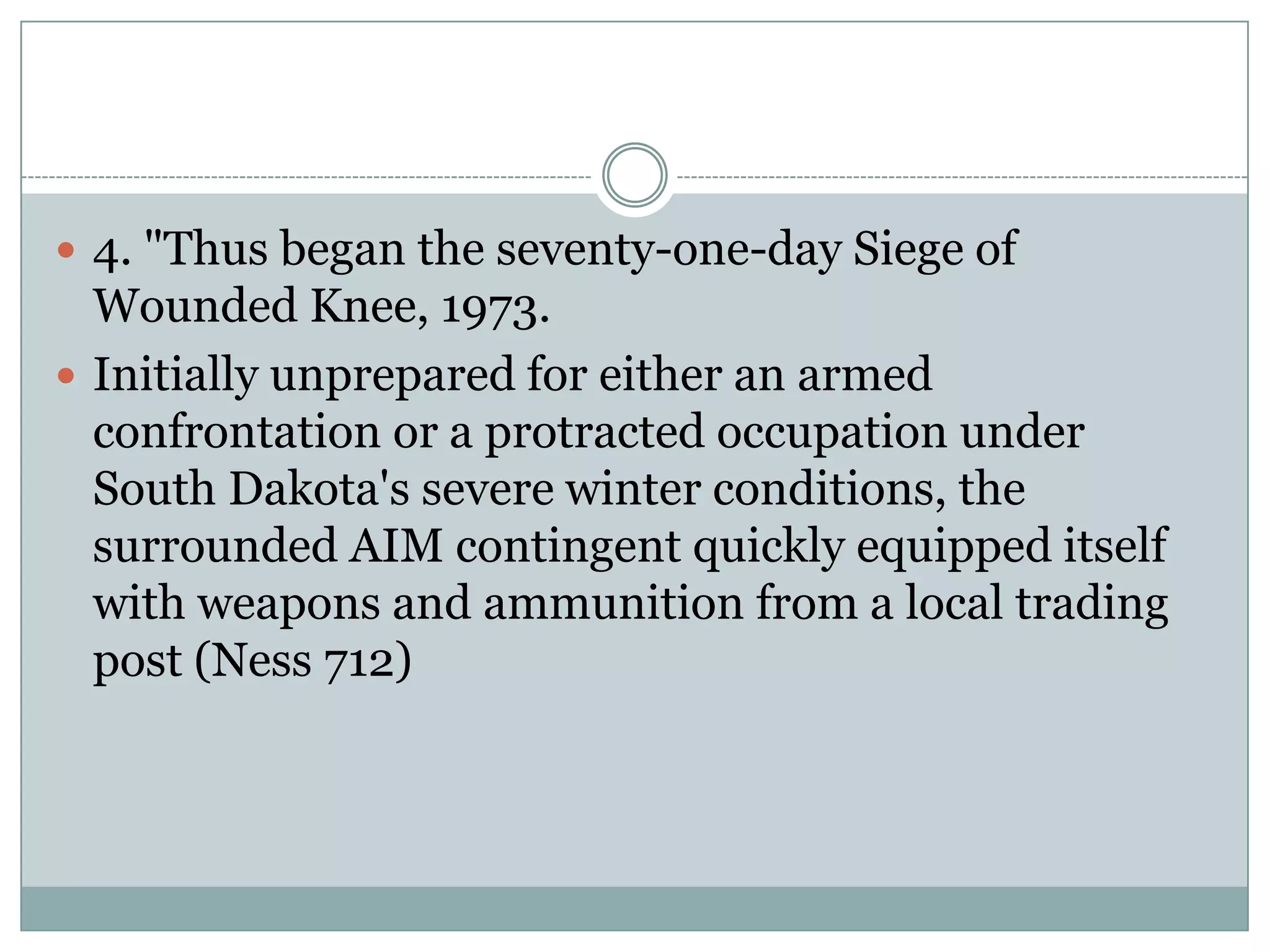  4. "Thus began the seventy-one-day Siege of
  Wounded Knee, 1973.
 Initially unprepared for either an armed
  confrontation or a protracted occupation under
  South Dakota's severe winter conditions, the
  surrounded AIM contingent quickly equipped itself
  with weapons and ammunition from a local trading
  post (Ness 712)
 