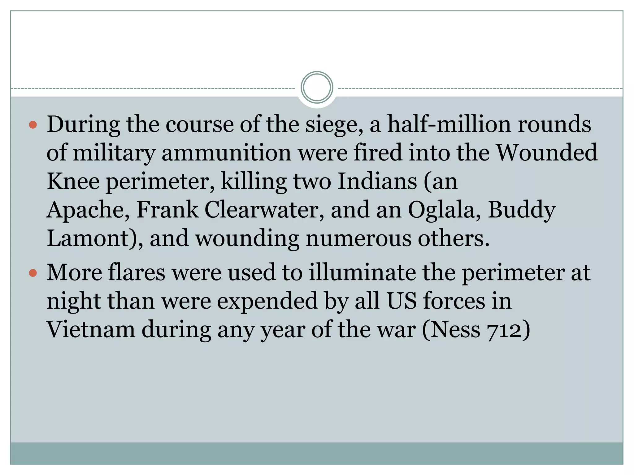  During the course of the siege, a half-million rounds
  of military ammunition were fired into the Wounded
  Knee perimeter, killing two Indians (an
  Apache, Frank Clearwater, and an Oglala, Buddy
  Lamont), and wounding numerous others.
 More flares were used to illuminate the perimeter at
  night than were expended by all US forces in
  Vietnam during any year of the war (Ness 712)
 